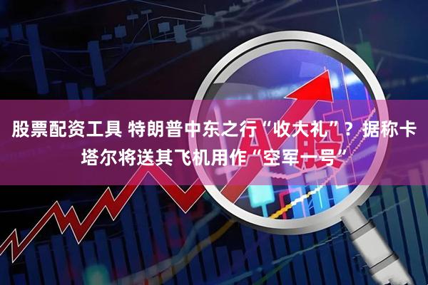 股票配资工具 特朗普中东之行“收大礼”？据称卡塔尔将送其飞机用作“空军一号”