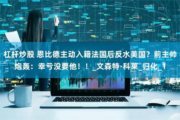 杠杆炒股 恩比德主动入籍法国后反水美国？前主帅炮轰：幸亏没要他！！_文森特·科莱_归化_1