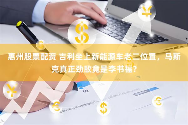 惠州股票配资 吉利坐上新能源车老二位置，马斯克真正劲敌竟是李书福？