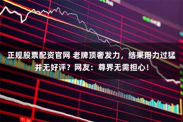正规股票配资官网 老牌顶奢发力，结果用力过猛并无好评？网友：尊界无需担心！