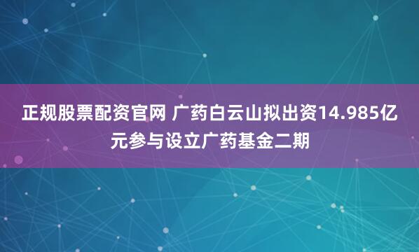 正规股票配资官网 广药白云山拟出资14.985亿元参与设立广药基金二期