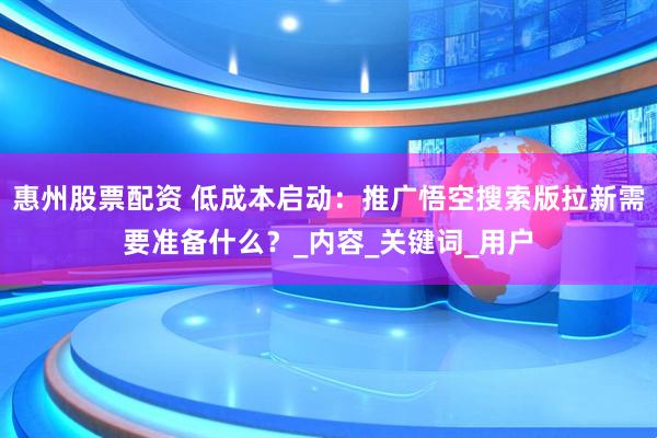 惠州股票配资 低成本启动：推广悟空搜索版拉新需要准备什么？_内容_关键词_用户
