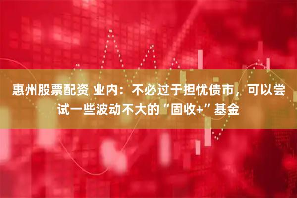 惠州股票配资 业内：不必过于担忧债市，可以尝试一些波动不大的“固收+”基金