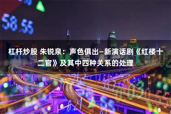 杠杆炒股 朱锐泉：声色俱出—新演话剧《红楼十二官》及其中四种关系的处理