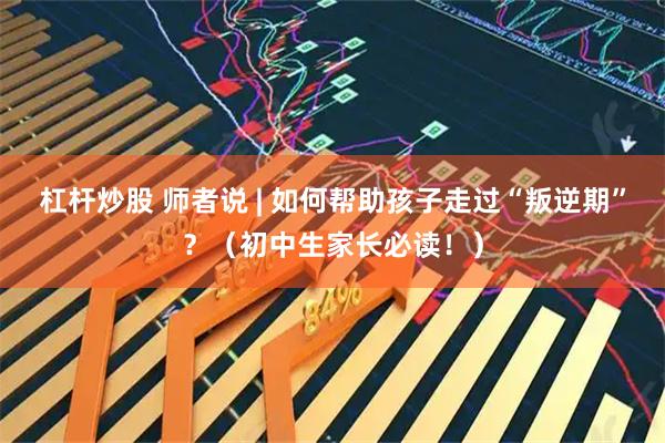 杠杆炒股 师者说 | 如何帮助孩子走过“叛逆期”？（初中生家长必读！）