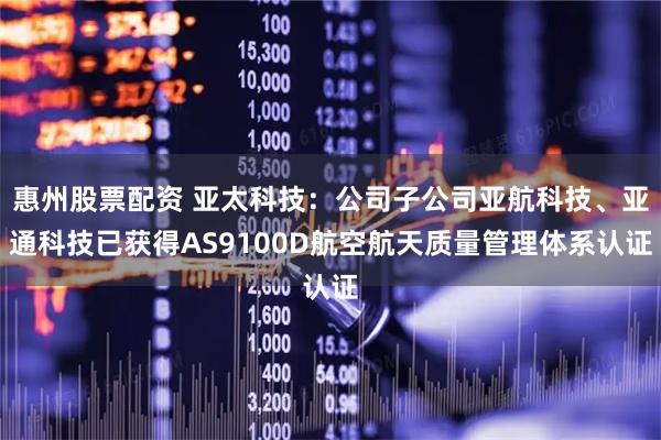 惠州股票配资 亚太科技：公司子公司亚航科技、亚通科技已获得AS9100D航空航天质量管理体系认证