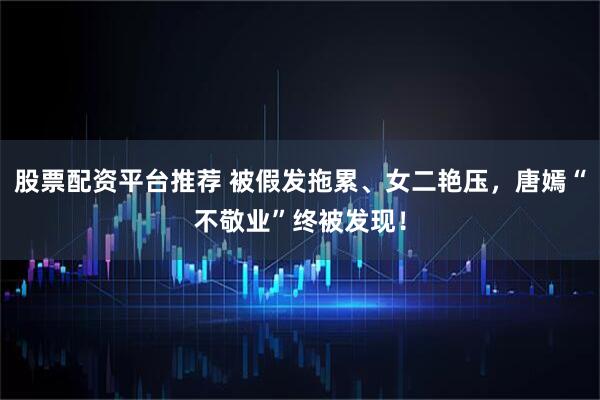 股票配资平台推荐 被假发拖累、女二艳压，唐嫣“不敬业”终被发现！