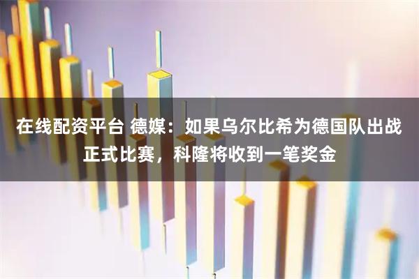 在线配资平台 德媒：如果乌尔比希为德国队出战正式比赛，科隆将收到一笔奖金