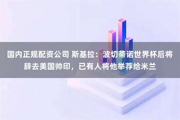 国内正规配资公司 斯基拉：波切蒂诺世界杯后将辞去美国帅印，已有人将他举荐给米兰