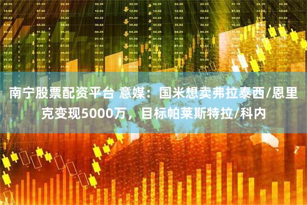 南宁股票配资平台 意媒:国米想卖弗拉泰西/恩里克变现5000万,目标帕莱斯特拉/科内