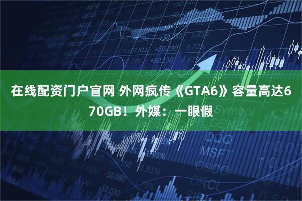 在线配资门户官网 外网疯传《GTA6》容量高达670GB！外媒：一眼假