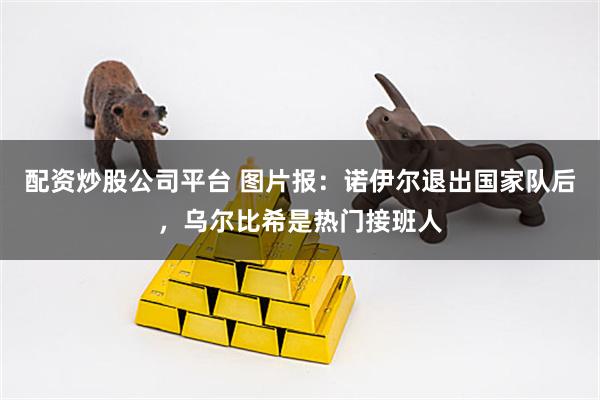 配资炒股公司平台 图片报：诺伊尔退出国家队后，乌尔比希是热门接班人