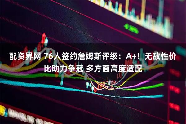 配资界网 76人签约詹姆斯评级：A+！无敌性价比助力争冠 多方面高度适配