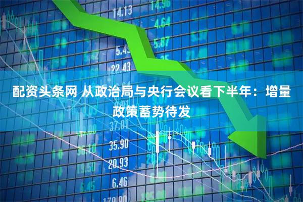 配资头条网 从政治局与央行会议看下半年：增量政策蓄势待发